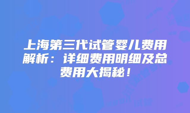 上海第三代试管婴儿费用解析：详细费用明细及总费用大揭秘！