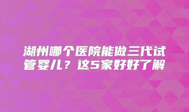 湖州哪个医院能做三代试管婴儿?这5家好好了解