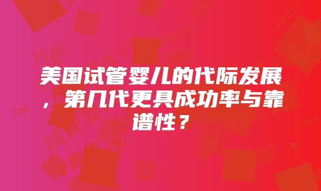 美国试管婴儿的代际发展，第几代更具成功率与靠谱性？