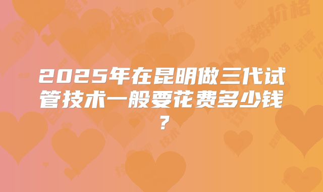 2025年在昆明做三代试管技术一般要花费多少钱？