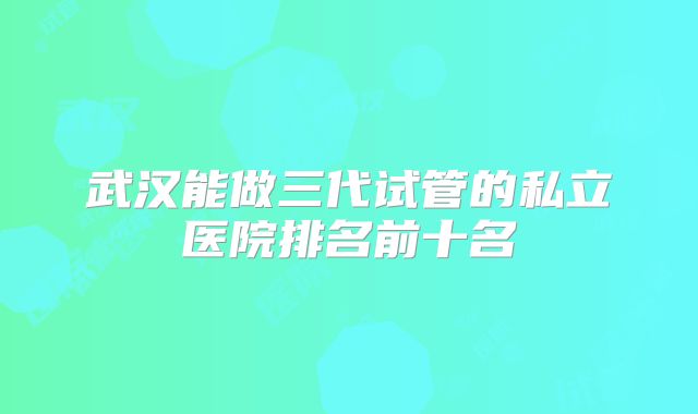 武汉能做三代试管的私立医院排名前十名