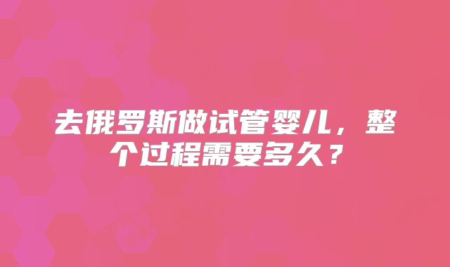 去俄罗斯做试管婴儿，整个过程需要多久？