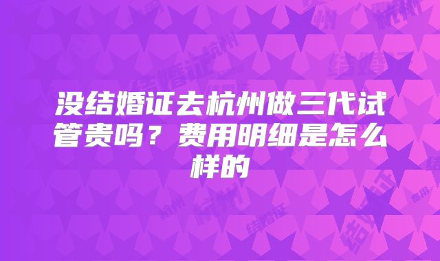 没结婚证去杭州做三代试管贵吗?费用明细是怎么样的