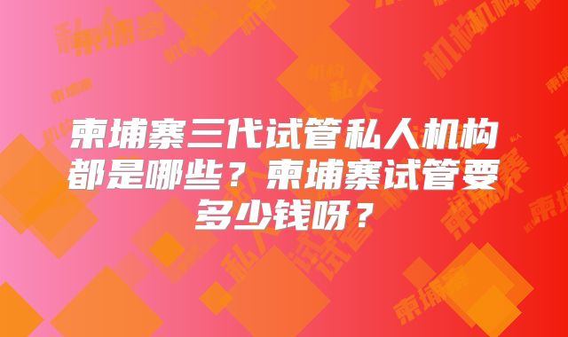 柬埔寨三代试管私人机构都是哪些？柬埔寨试管要多少钱呀？