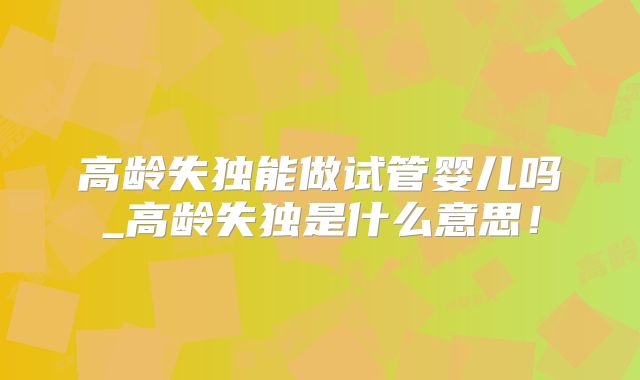 高龄失独能做试管婴儿吗_高龄失独是什么意思！