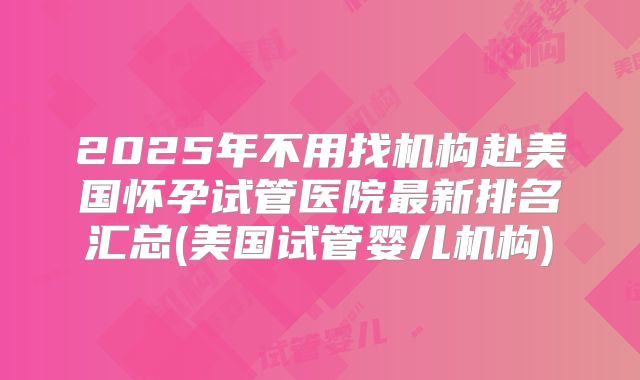 2025年不用找机构赴美国怀孕试管医院最新排名汇总(美国试管婴儿机构)