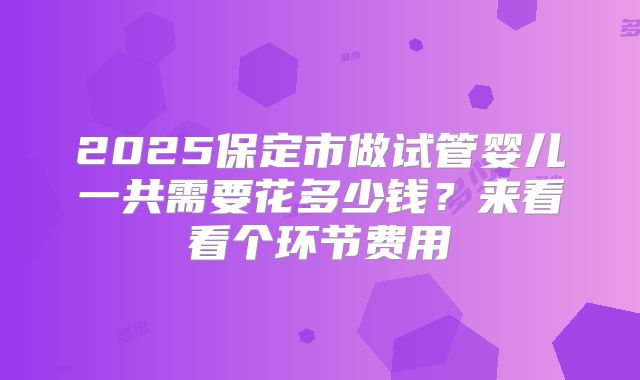 2025保定市做试管婴儿一共需要花多少钱?来看看个环节费用
