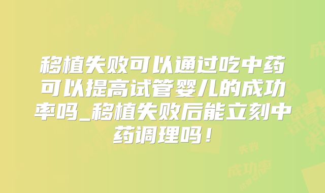 移植失败可以通过吃中药可以提高试管婴儿的成功率吗_移植失败后能立刻中药调理吗！