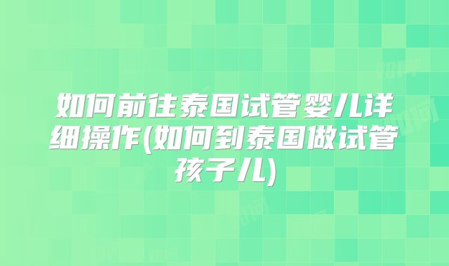 如何前往泰国试管婴儿详细操作(如何到泰国做试管孩子儿)