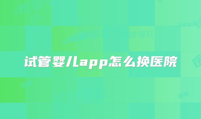 试管婴儿app怎么换医院