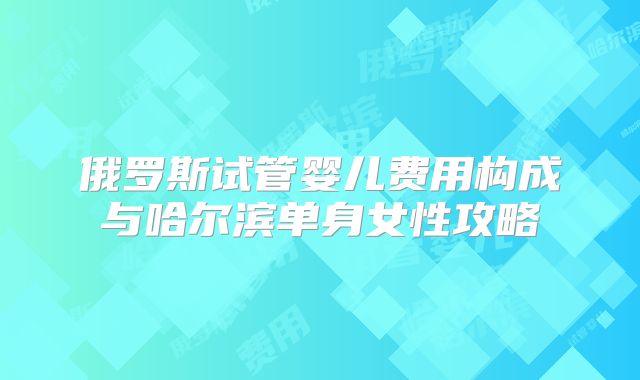俄罗斯试管婴儿费用构成与哈尔滨单身女性攻略