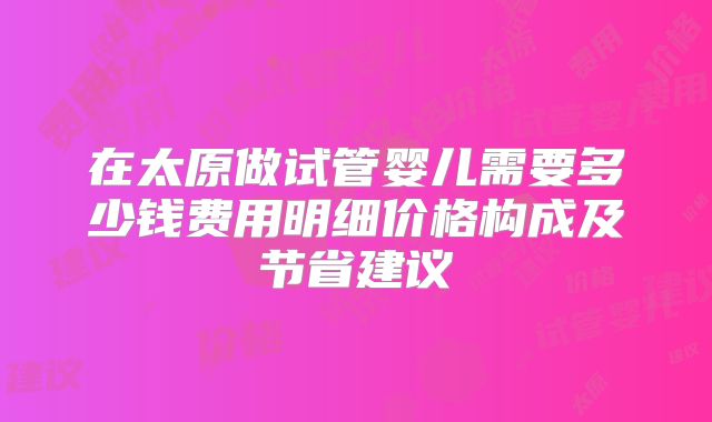 在太原做试管婴儿需要多少钱费用明细价格构成及节省建议