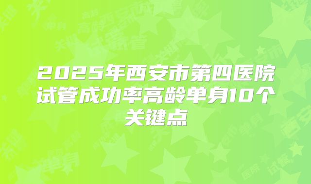 2025年西安市第四医院试管成功率高龄单身10个关键点