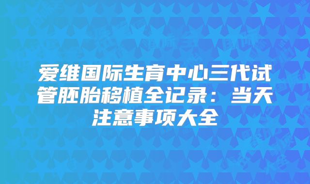 爱维国际生育中心三代试管胚胎移植全记录：当天注意事项大全