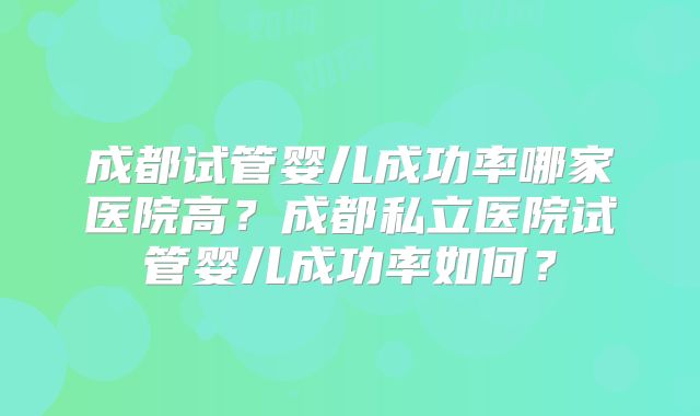 成都试管婴儿成功率哪家医院高？成都私立医院试管婴儿成功率如何？