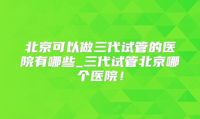 北京可以做三代试管的医院有哪些_三代试管北京哪个医院！
