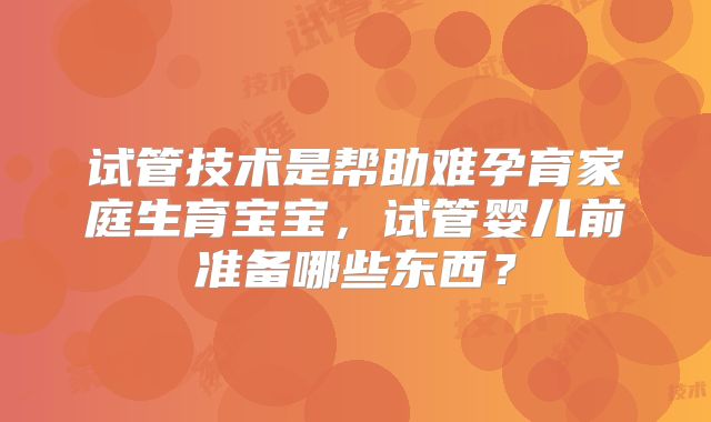 试管技术是帮助难孕育家庭生育宝宝，试管婴儿前准备哪些东西？