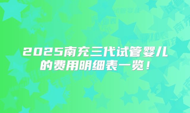 2025南充三代试管婴儿的费用明细表一览！