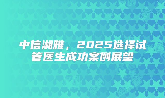 中信湘雅，2025选择试管医生成功案例展望