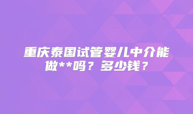 重庆泰国试管婴儿中介能做**吗？多少钱？