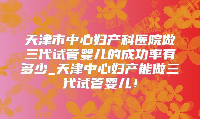 天津市中心妇产科医院做三代试管婴儿的成功率有多少_天津中心妇产能做三代试管婴儿！