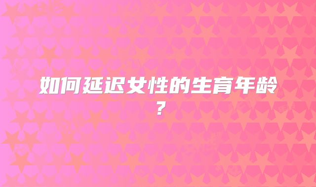 如何延迟女性的生育年龄？