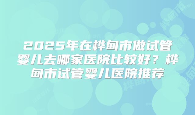 2025年在桦甸市做试管婴儿去哪家医院比较好？桦甸市试管婴儿医院推荐