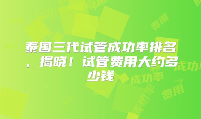 泰国三代试管成功率排名，揭晓！试管费用大约多少钱