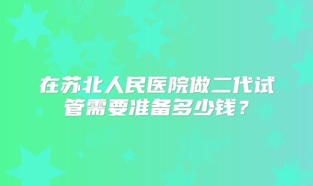 在苏北人民医院做二代试管需要准备多少钱?