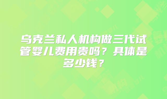 乌克兰私人机构做三代试管婴儿费用贵吗？具体是多少钱？