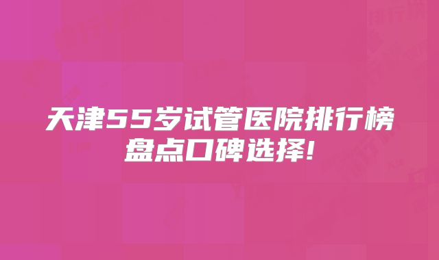 天津55岁试管医院排行榜盘点口碑选择!