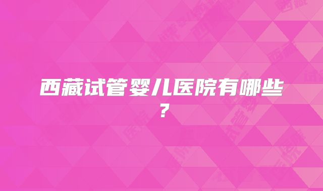 西藏试管婴儿医院有哪些？
