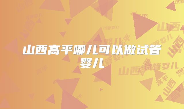山西高平哪儿可以做试管婴儿