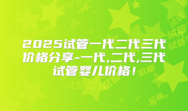 2025试管一代二代三代价格分享-一代,二代,三代试管婴儿价格！