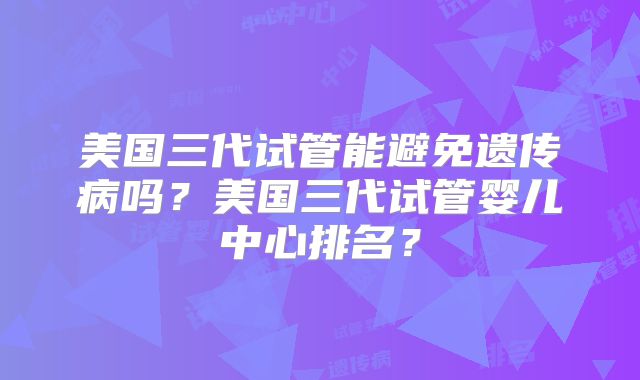 美国三代试管能避免遗传病吗？美国三代试管婴儿中心排名？