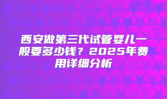 西安做第三代试管婴儿一般要多少钱？2025年费用详细分析