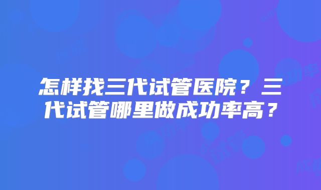 怎样找三代试管医院？三代试管哪里做成功率高？