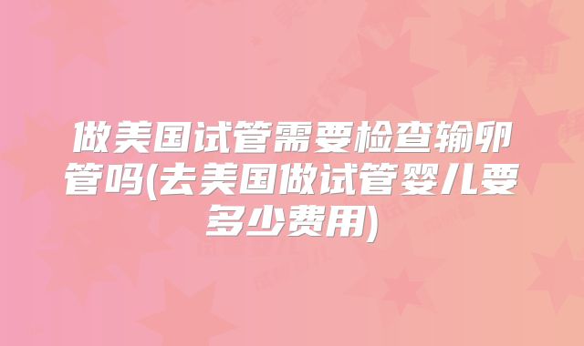 做美国试管需要检查输卵管吗(去美国做试管婴儿要多少费用)
