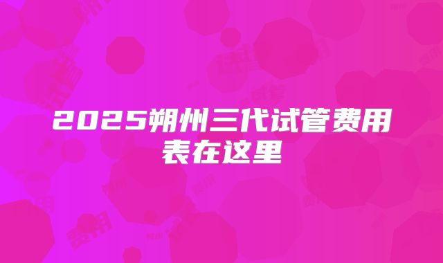 2025朔州三代试管费用表在这里