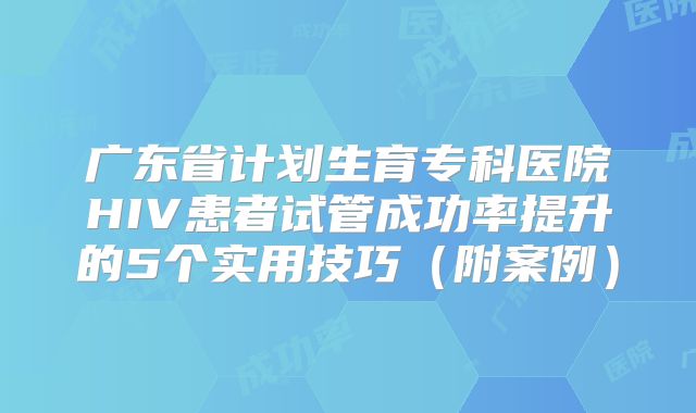 广东省计划生育专科医院HIV患者试管成功率提升的5个实用技巧（附案例）
