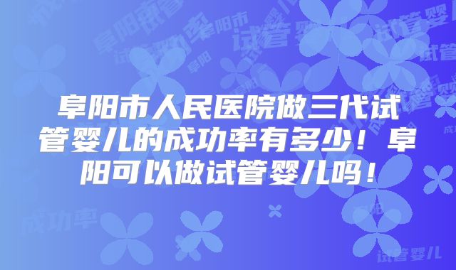 阜阳市人民医院做三代试管婴儿的成功率有多少！阜阳可以做试管婴儿吗！