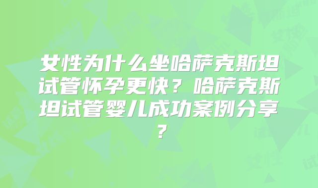 女性为什么坐哈萨克斯坦试管怀孕更快？哈萨克斯坦试管婴儿成功案例分享？