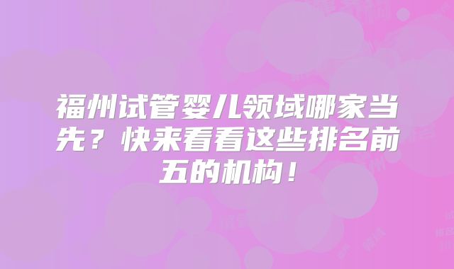 福州试管婴儿领域哪家当先？快来看看这些排名前五的机构！