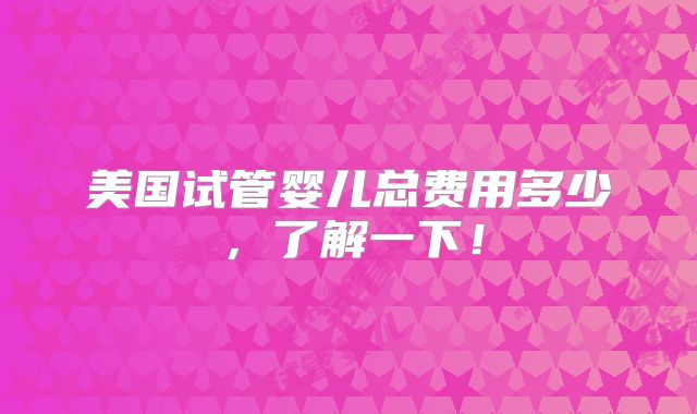 美国试管婴儿总费用多少，了解一下！