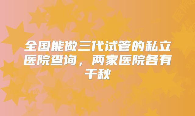 全国能做三代试管的私立医院查询，两家医院各有千秋