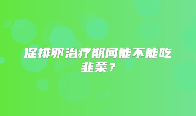 促排卵治疗期间能不能吃韭菜?