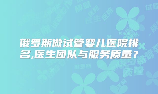 俄罗斯做试管婴儿医院排名,医生团队与服务质量？