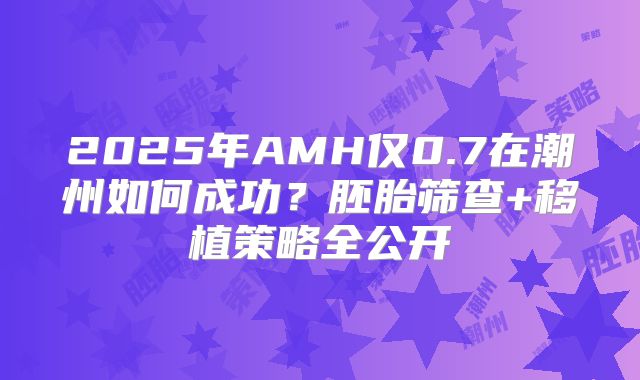 2025年AMH仅0.7在潮州如何成功？胚胎筛查+移植策略全公开