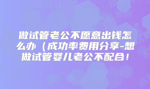 做试管老公不愿意出钱怎么办（成功率费用分享-想做试管婴儿老公不配合！