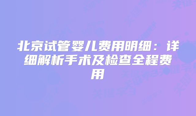 北京试管婴儿费用明细：详细解析手术及检查全程费用